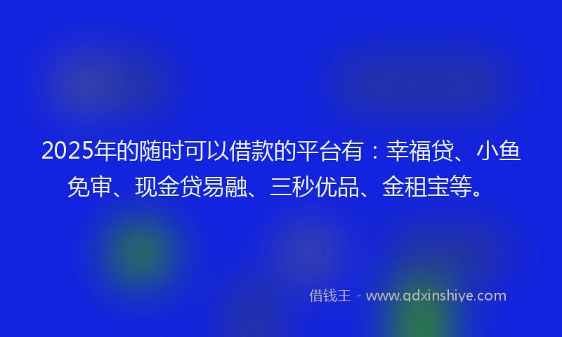 2025年的随时可以借款的平台有：幸福贷、小鱼免审、现金贷易融、三秒优品、金租宝等。