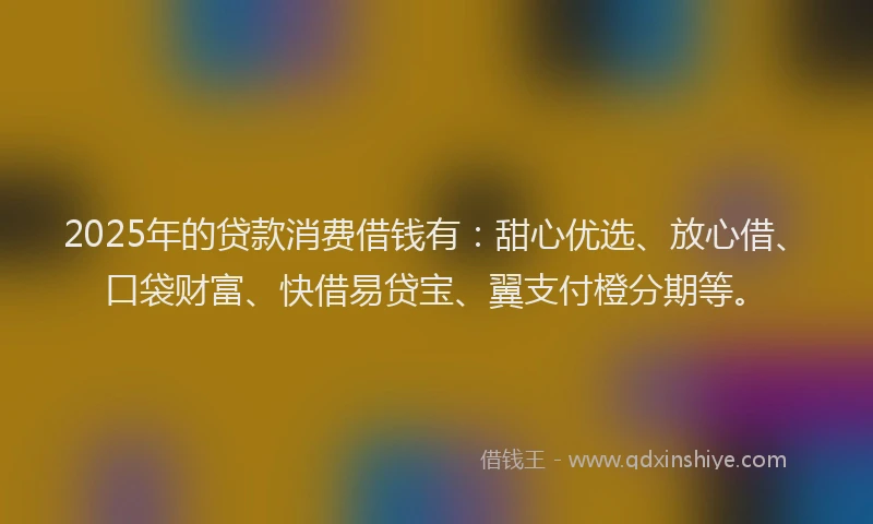 2025年的贷款消费借钱有：甜心优选、放心借、口袋财富、快借易贷宝、翼支付橙分期等。