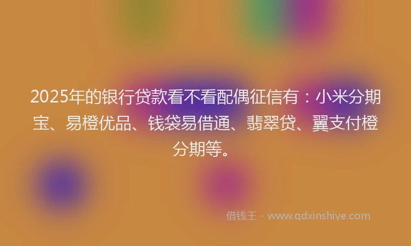 2025年的银行贷款看不看配偶征信有：小米分期宝、易橙优品、钱袋易借通、翡翠贷、翼支付橙分期等。