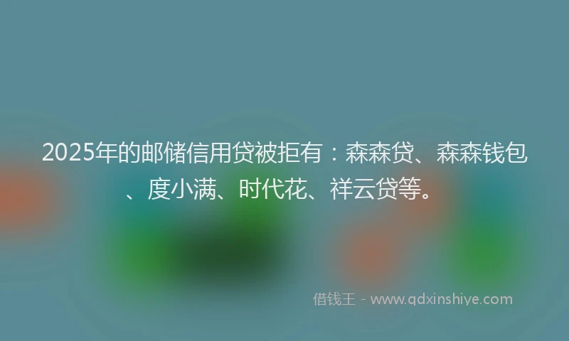 2025年的邮储信用贷被拒有：森森贷、森森钱包、度小满、时代花、祥云贷等。