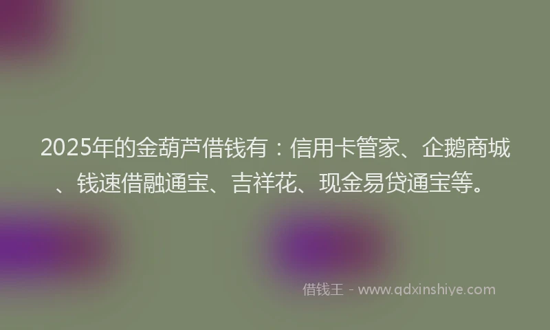 2025年的金葫芦借钱有：信用卡管家、企鹅商城、钱速借融通宝、吉祥花、现金易贷通宝等。
