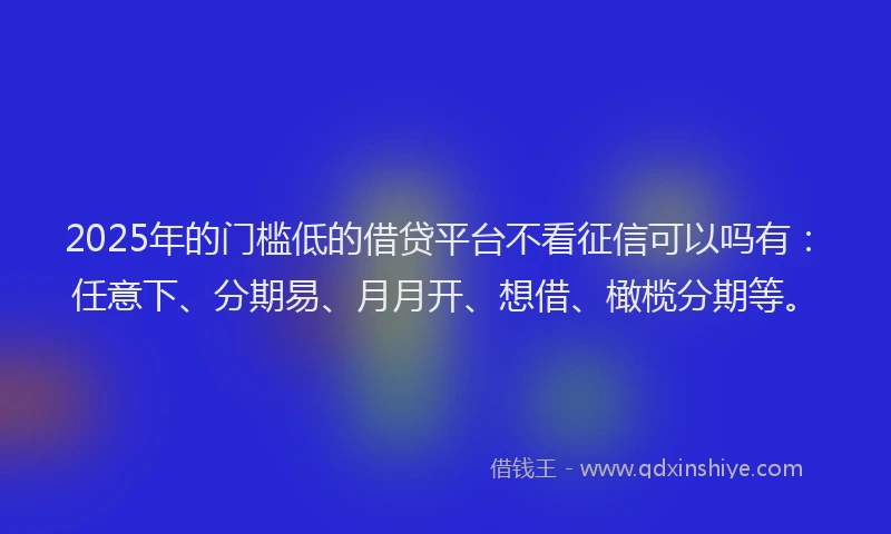 2025年的门槛低的借贷平台不看征信可以吗有：任意下、分期易、月月开、想借、橄榄分期等。