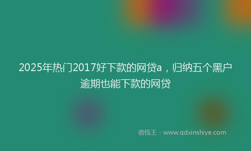 2025年热门2017好下款的网贷a，归纳五个黑户逾期也能下款的网贷