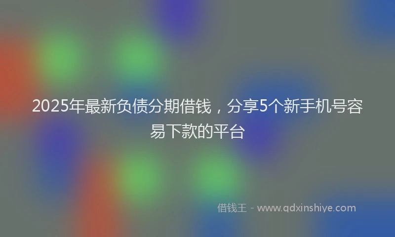 2025年最新负债分期借钱，分享5个新手机号容易下款的平台