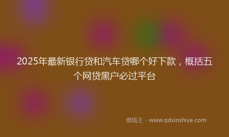 2025年最新银行贷和汽车贷哪个好下款，概括五个网贷黑户必过平台