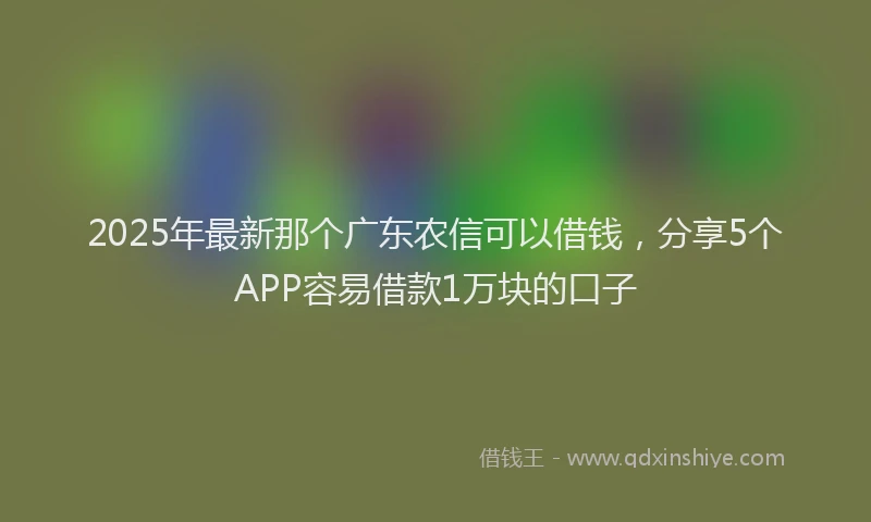 2025年最新那个广东农信可以借钱，分享5个APP容易借款1万块的口子