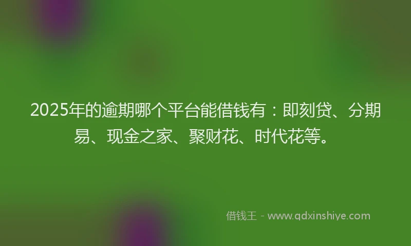 2025年的逾期哪个平台能借钱有：即刻贷、分期易、现金之家、聚财花、时代花等。