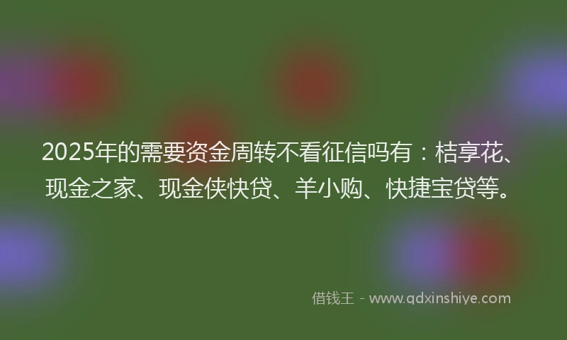 2025年的需要资金周转不看征信吗有：桔享花、现金之家、现金侠快贷、羊小购、快捷宝贷等。