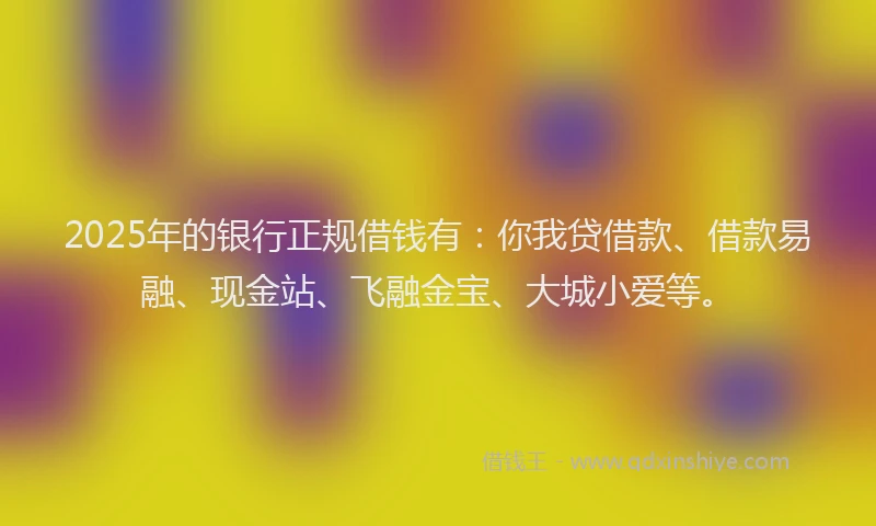 2025年的银行正规借钱有：你我贷借款、借款易融、现金站、飞融金宝、大城小爱等。