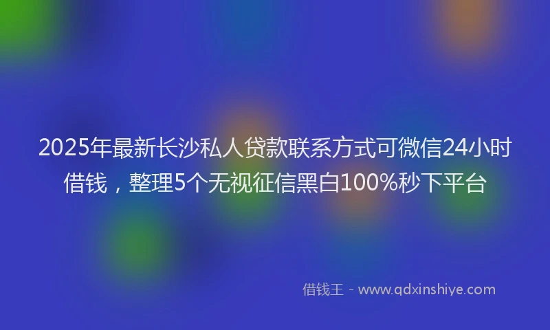 2025年最新长沙私人贷款联系方式可微信24小时借钱，整理5个无视征信黑白100%秒下平台