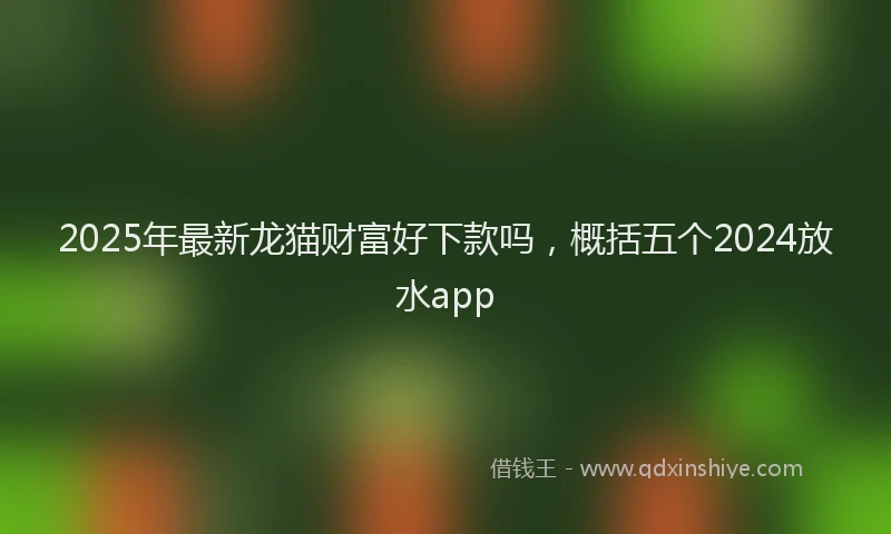 2025年最新龙猫财富好下款吗，概括五个2024放水app