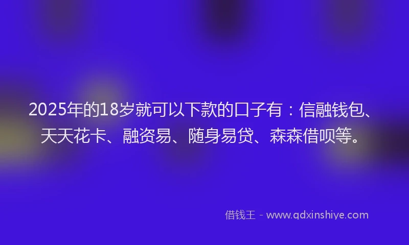 2025年的18岁就可以下款的口子有：信融钱包、天天花卡、融资易、随身易贷、森森借呗等。