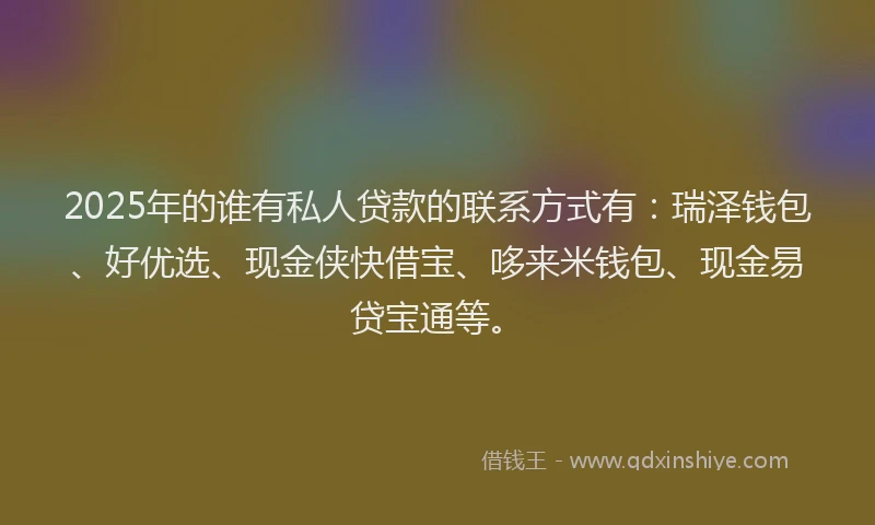 2025年的谁有私人贷款的联系方式有：瑞泽钱包、好优选、现金侠快借宝、哆来米钱包、现金易贷宝通等。