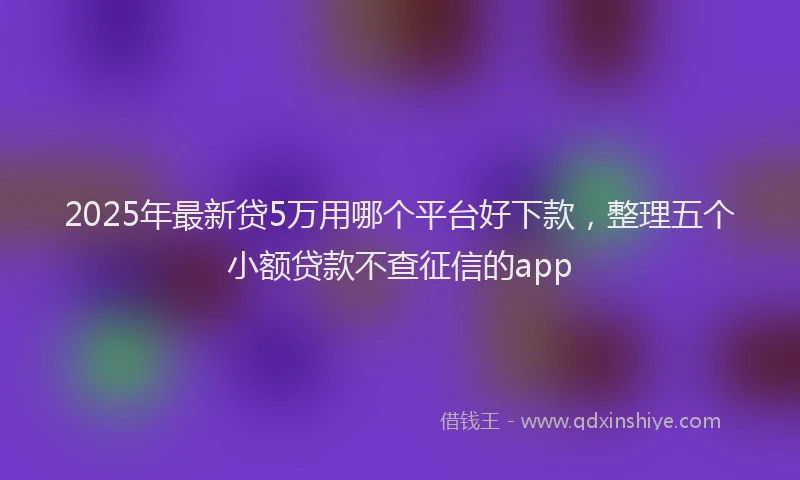 2025年最新贷5万用哪个平台好下款，整理五个小额贷款不查征信的app