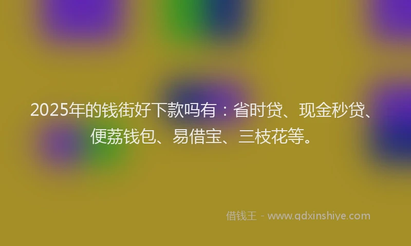 2025年的钱街好下款吗有：省时贷、现金秒贷、便荔钱包、易借宝、三枝花等。