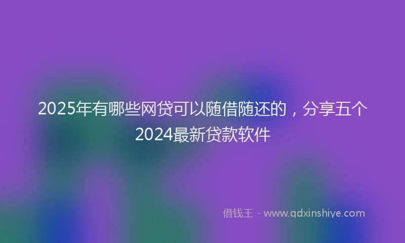 2025年有哪些网贷可以随借随还的，分享五个2024最新贷款软件