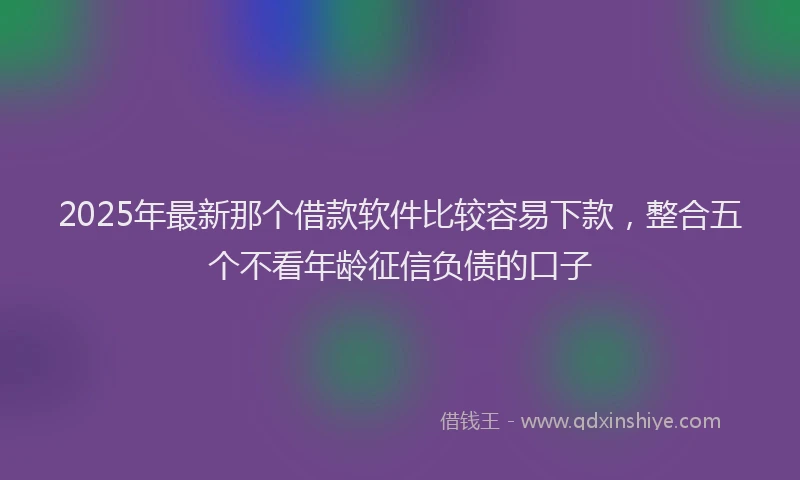 2025年最新那个借款软件比较容易下款，整合五个不看年龄征信负债的口子
