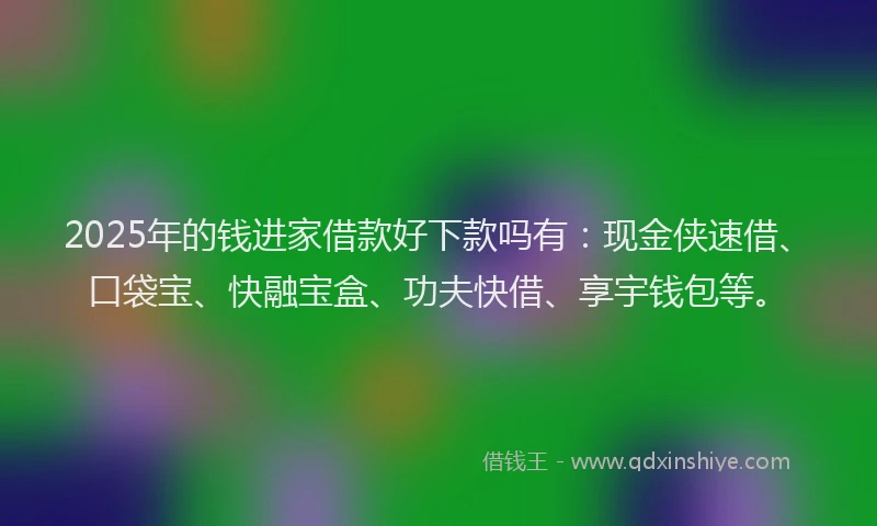 2025年的钱进家借款好下款吗有：现金侠速借、口袋宝、快融宝盒、功夫快借、享宇钱包等。