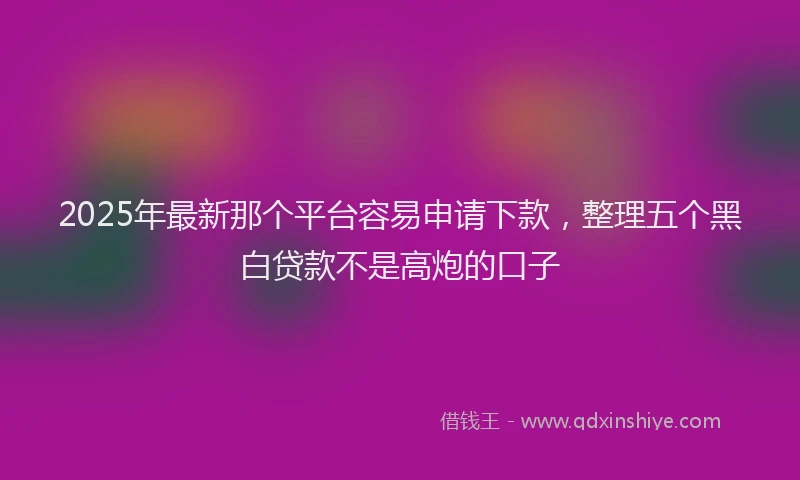 2025年最新那个平台容易申请下款，整理五个黑白贷款不是高炮的口子