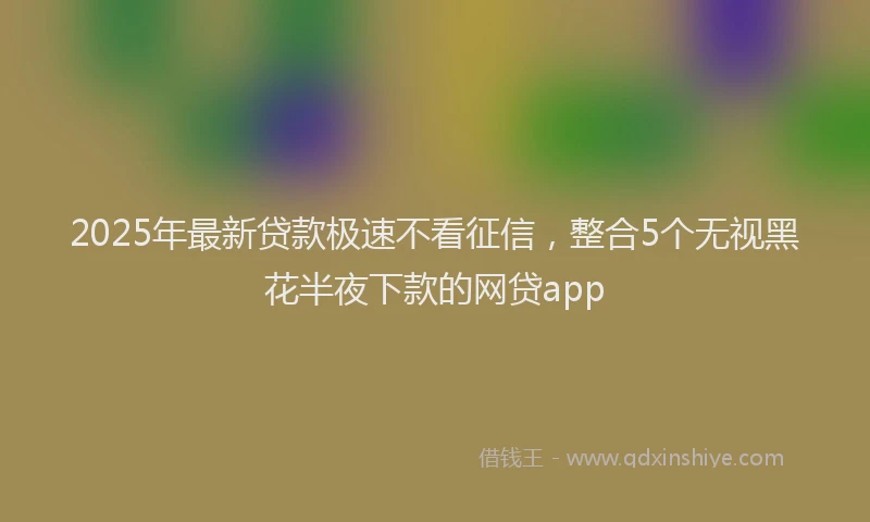 2025年最新贷款极速不看征信，整合5个无视黑花半夜下款的网贷app
