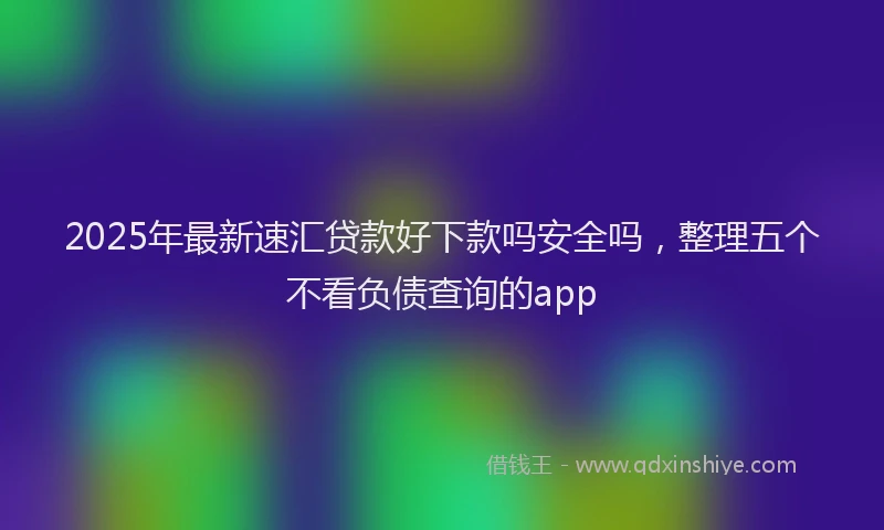 2025年最新速汇贷款好下款吗安全吗，整理五个不看负债查询的app