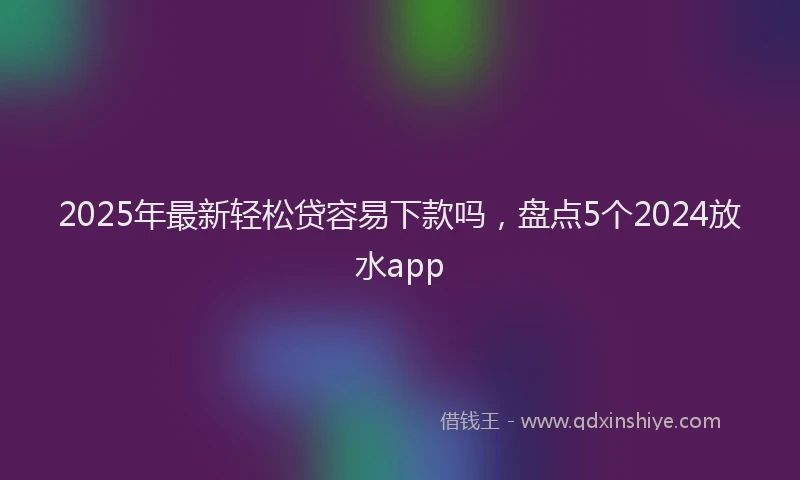 2025年最新轻松贷容易下款吗，盘点5个2024放水app
