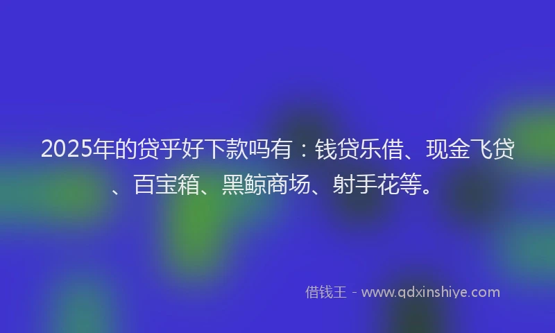 2025年的贷乎好下款吗有：钱贷乐借、现金飞贷、百宝箱、黑鲸商场、射手花等。