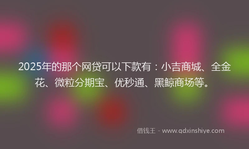 2025年的那个网贷可以下款有：小吉商城、全金花、微粒分期宝、优秒通、黑鲸商场等。