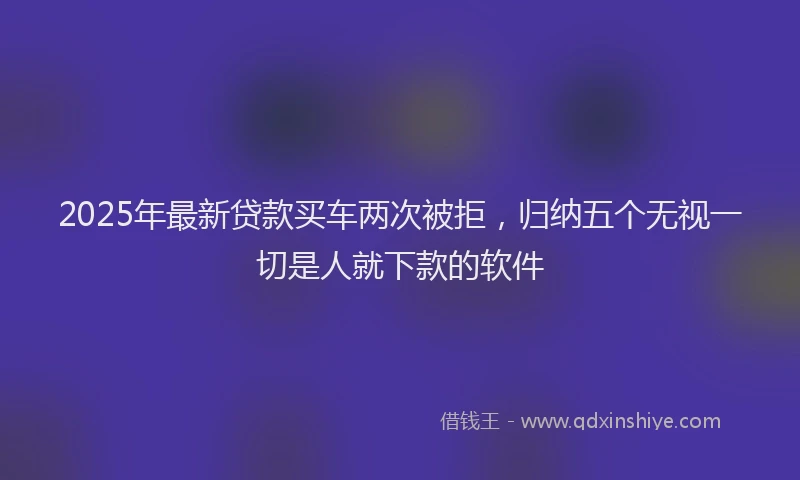 2025年最新贷款买车两次被拒，归纳五个无视一切是人就下款的软件