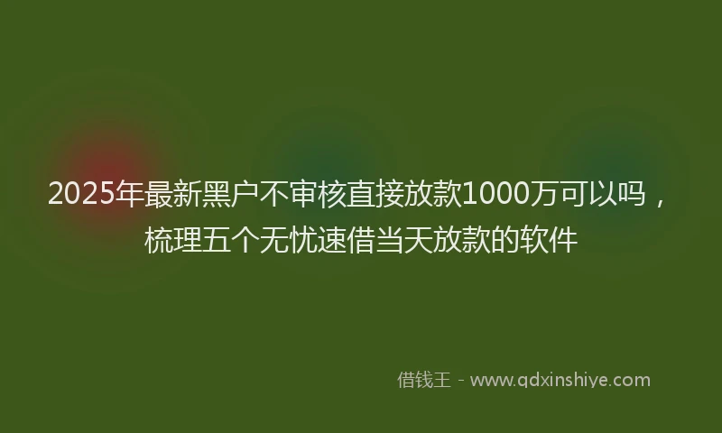 2025年最新黑户不审核直接放款1000万可以吗，梳理五个无忧速借当天放款的软件