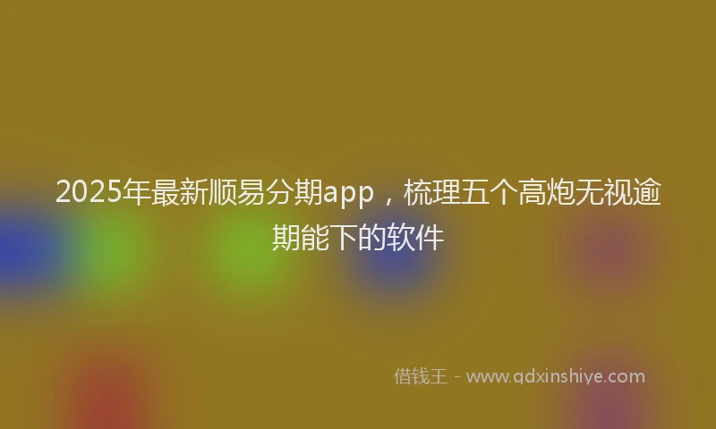 2025年最新顺易分期app，梳理五个高炮无视逾期能下的软件