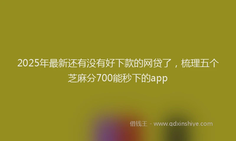 2025年最新还有没有好下款的网贷了，梳理五个芝麻分700能秒下的app