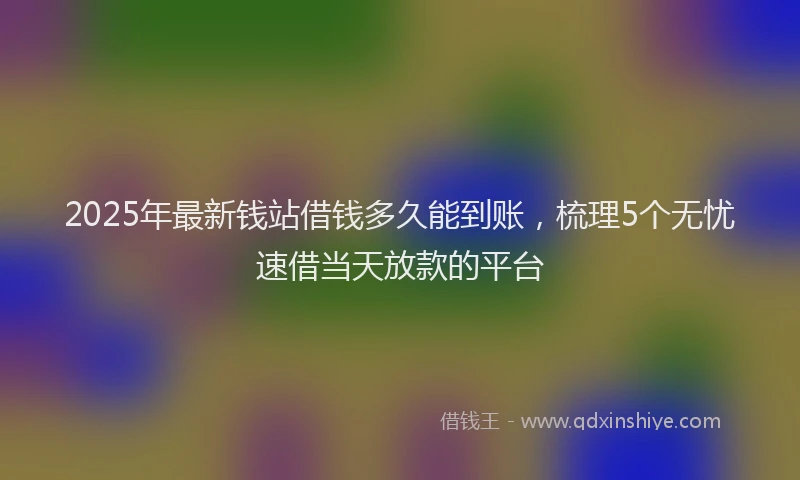 2025年最新钱站借钱多久能到账，梳理5个无忧速借当天放款的平台