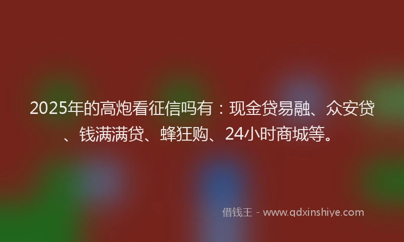 2025年的高炮看征信吗有：现金贷易融、众安贷、钱满满贷、蜂狂购、24小时商城等。