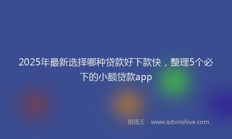 2025年最新选择哪种贷款好下款快，整理5个必下的小额贷款app