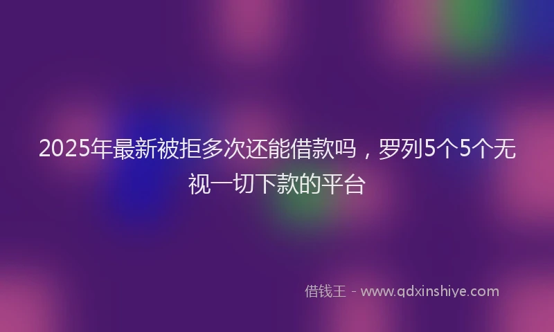 2025年最新被拒多次还能借款吗，罗列5个5个无视一切下款的平台
