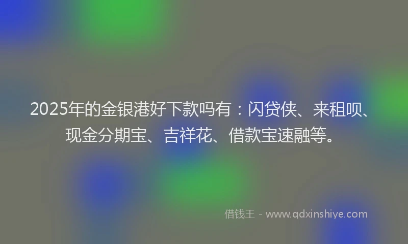 2025年的金银港好下款吗有：闪贷侠、来租呗、现金分期宝、吉祥花、借款宝速融等。