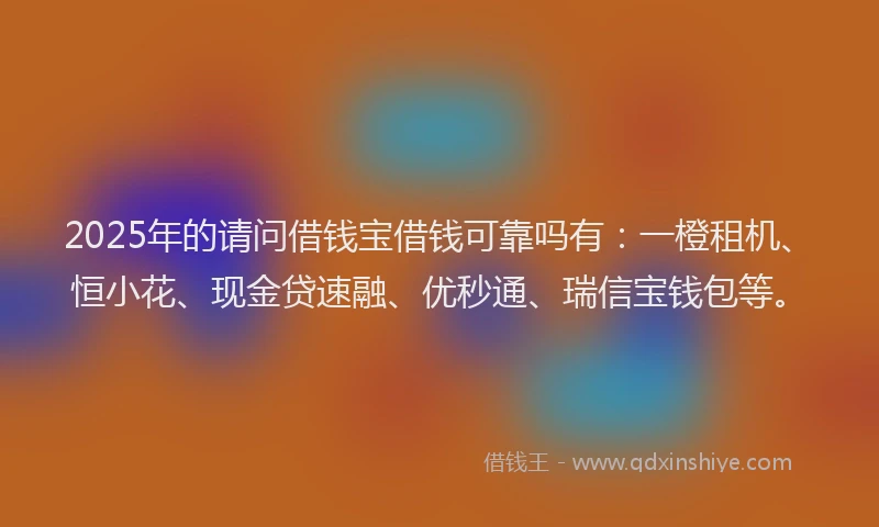 2025年的请问借钱宝借钱可靠吗有：一橙租机、恒小花、现金贷速融、优秒通、瑞信宝钱包等。