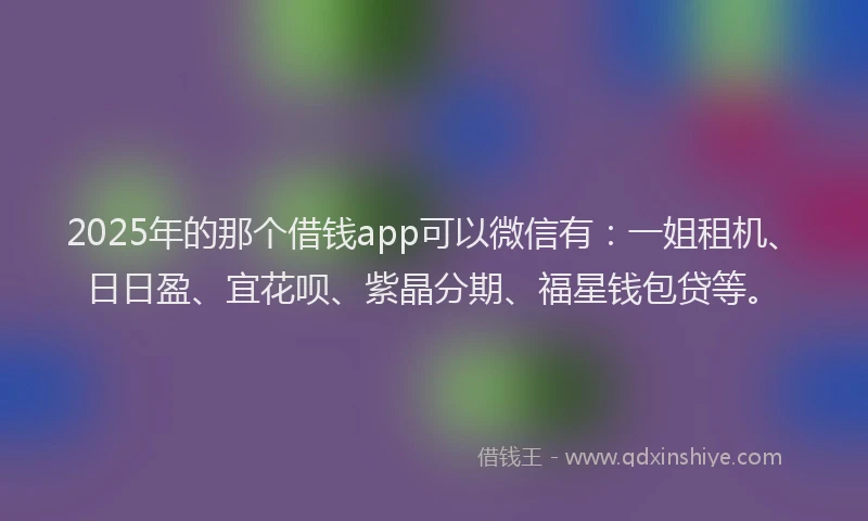 2025年的那个借钱app可以微信有：一姐租机、日日盈、宜花呗、紫晶分期、福星钱包贷等。