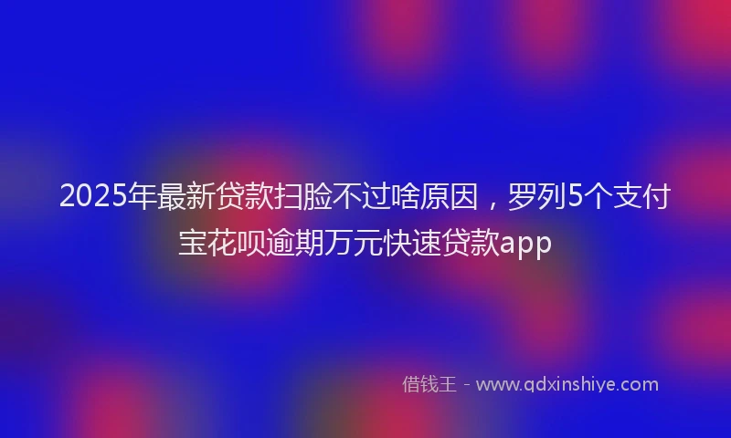 2025年最新贷款扫脸不过啥原因，罗列5个支付宝花呗逾期万元快速贷款app