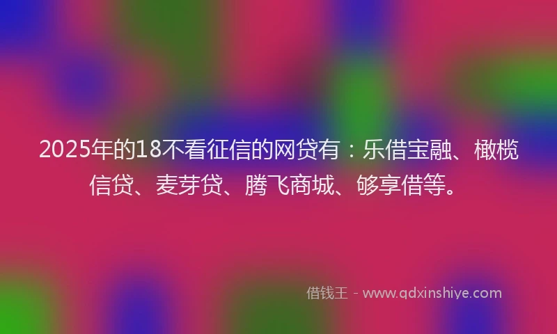 2025年的18不看征信的网贷有：乐借宝融、橄榄信贷、麦芽贷、腾飞商城、够享借等。