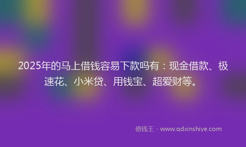 2025年的马上借钱容易下款吗有:现金借款、极速花、小米贷、用钱宝、超爱财等。