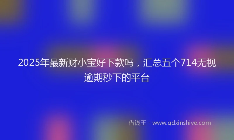 2025年最新财小宝好下款吗，汇总五个714无视逾期秒下的平台