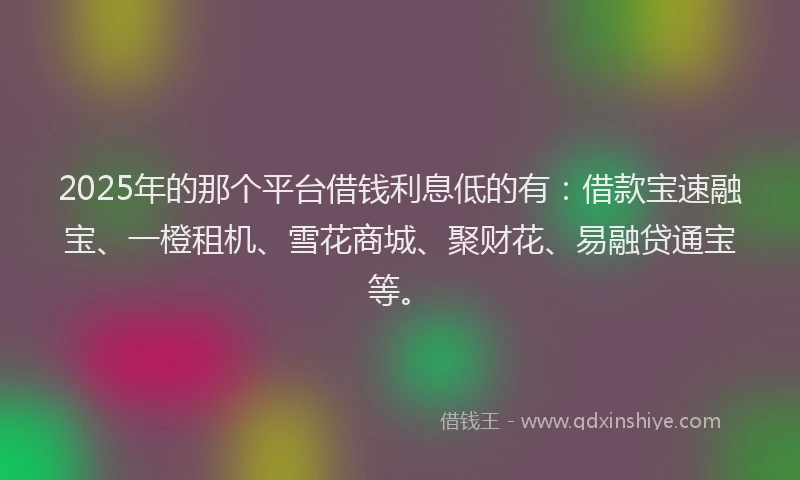 2025年的那个平台借钱利息低的有：借款宝速融宝、一橙租机、雪花商城、聚财花、易融贷通宝等。