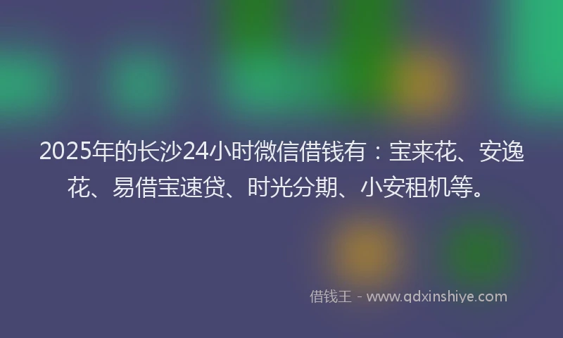 2025年的长沙24小时微信借钱有：宝来花、安逸花、易借宝速贷、时光分期、小安租机等。