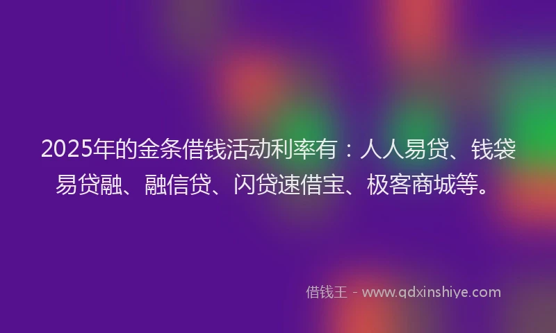 2025年的金条借钱活动利率有：人人易贷、钱袋易贷融、融信贷、闪贷速借宝、极客商城等。