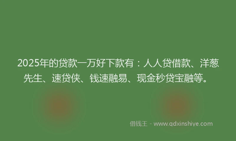 2025年的贷款一万好下款有：人人贷借款、洋葱先生、速贷侠、钱速融易、现金秒贷宝融等。