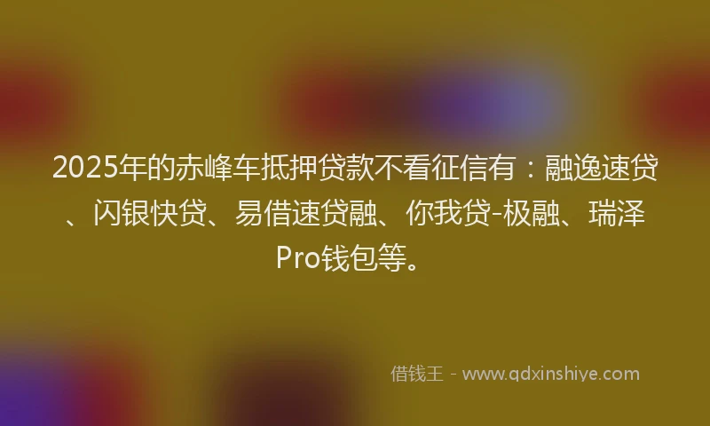 2025年的赤峰车抵押贷款不看征信有：融逸速贷、闪银快贷、易借速贷融、你我贷-极融、瑞泽Pro钱包等。