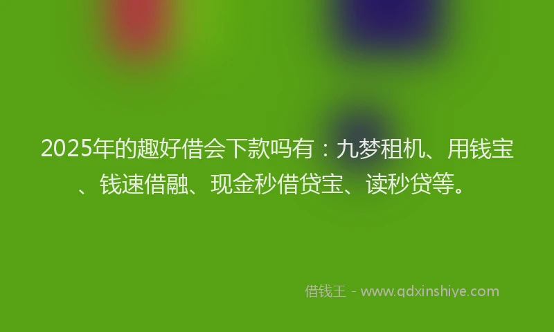 2025年的趣好借会下款吗有：九梦租机、用钱宝、钱速借融、现金秒借贷宝、读秒贷等。