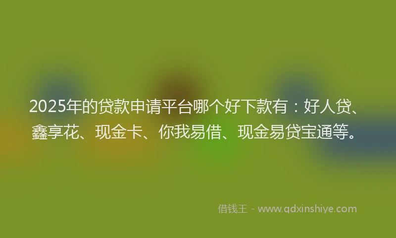 2025年的贷款申请平台哪个好下款有：好人贷、鑫享花、现金卡、你我易借、现金易贷宝通等。